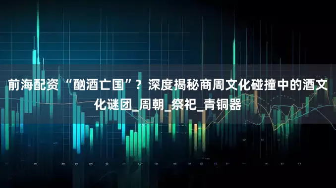 前海配资 “酗酒亡国”？深度揭秘商周文化碰撞中的酒文化谜团_周朝_祭祀_青铜器