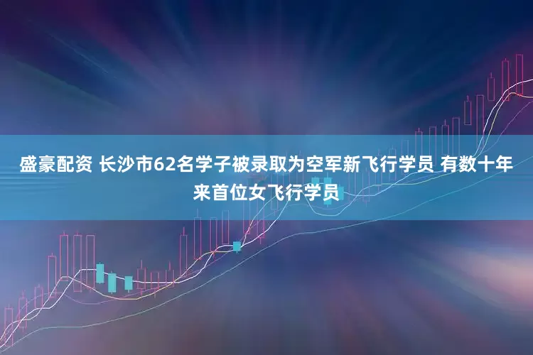 盛豪配资 长沙市62名学子被录取为空军新飞行学员 有数十年来首位女飞行学员