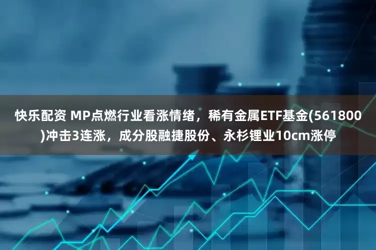 快乐配资 MP点燃行业看涨情绪，稀有金属ETF基金(561800)冲击3连涨，成分股融捷股份、永杉锂业10cm涨停