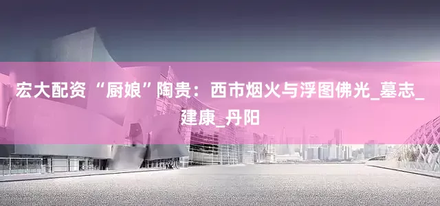 宏大配资 “厨娘”陶贵：西市烟火与浮图佛光_墓志_建康_丹阳