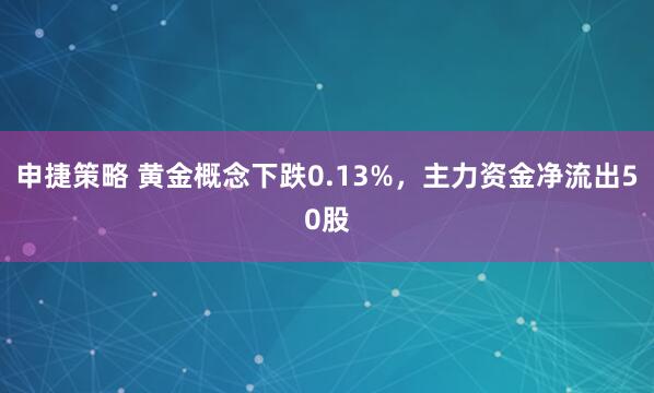 申捷策略 黄金概念下跌0.13%，主力资金净流出50股