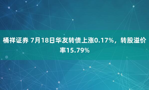 桶祥证券 7月18日华友转债上涨0.17%，转股溢价率15.79%