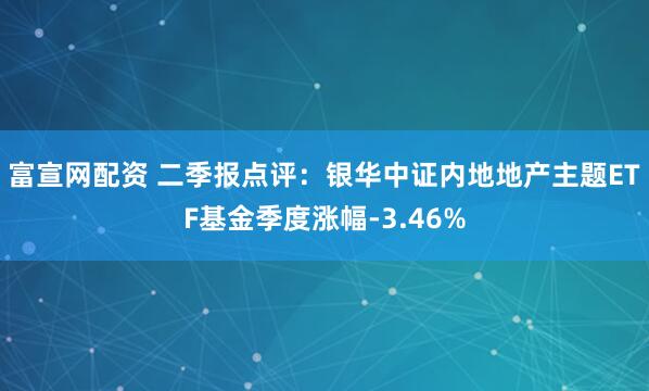 富宣网配资 二季报点评：银华中证内地地产主题ETF基金季度涨幅-3.46%