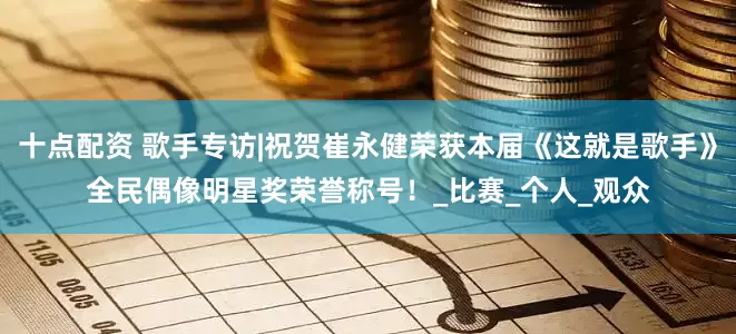 十点配资 歌手专访|祝贺崔永健荣获本届《这就是歌手》全民偶像明星奖荣誉称号！_比赛_个人_观众