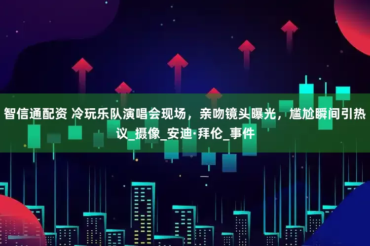 智信通配资 冷玩乐队演唱会现场，亲吻镜头曝光，尴尬瞬间引热议_摄像_安迪·拜伦_事件