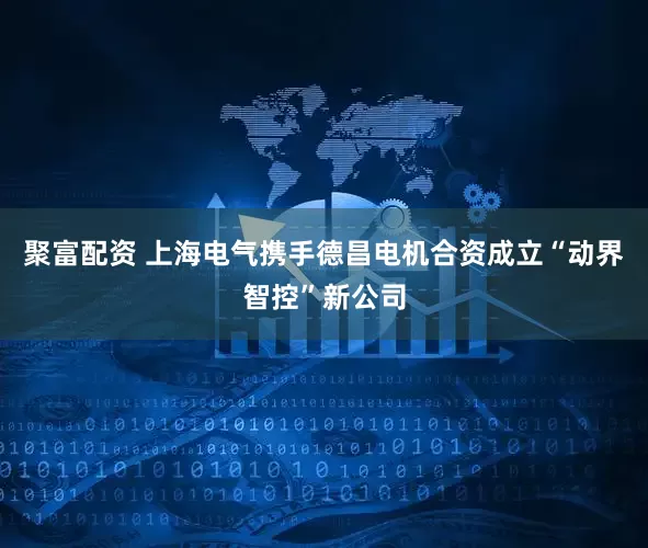 聚富配资 上海电气携手德昌电机合资成立“动界智控”新公司