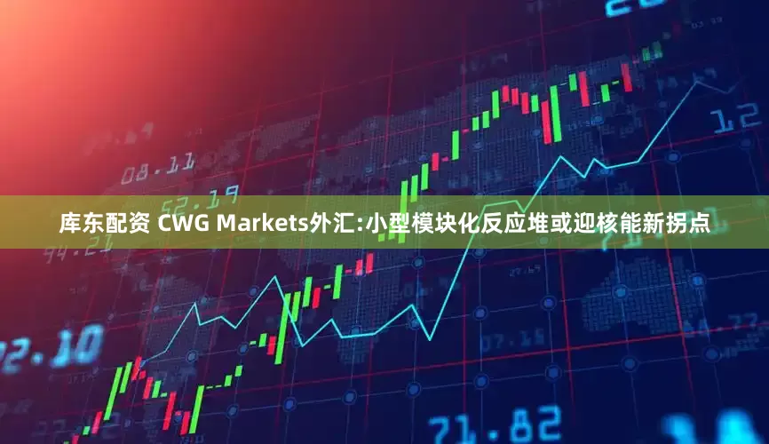 库东配资 CWG Markets外汇:小型模块化反应堆或迎核能新拐点
