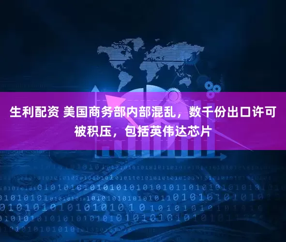 生利配资 美国商务部内部混乱，数千份出口许可被积压，包括英伟达芯片