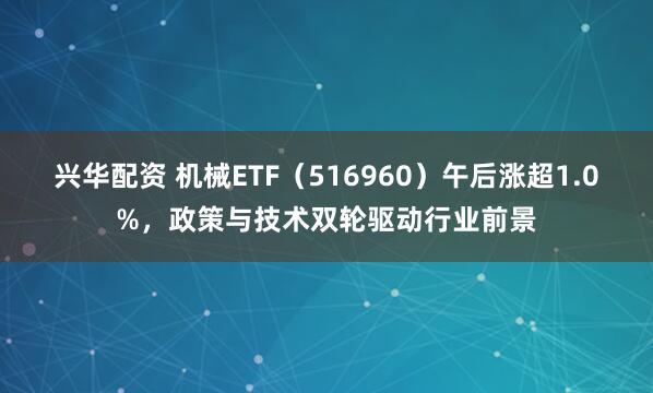 兴华配资 机械ETF（516960）午后涨超1.0%，政策与技术双轮驱动行业前景
