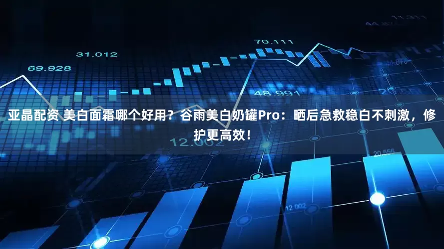 亚晶配资 美白面霜哪个好用？谷雨美白奶罐Pro：晒后急救稳白不刺激，修护更高效！