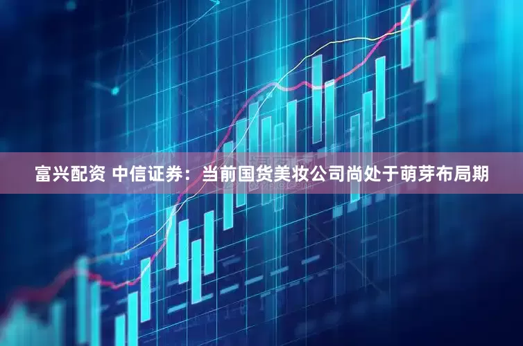 富兴配资 中信证券：当前国货美妆公司尚处于萌芽布局期