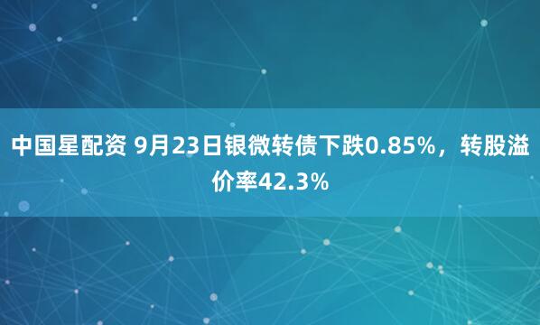 中国星配资 9月23日银微转债下跌0.85%,转股溢价率42.3%