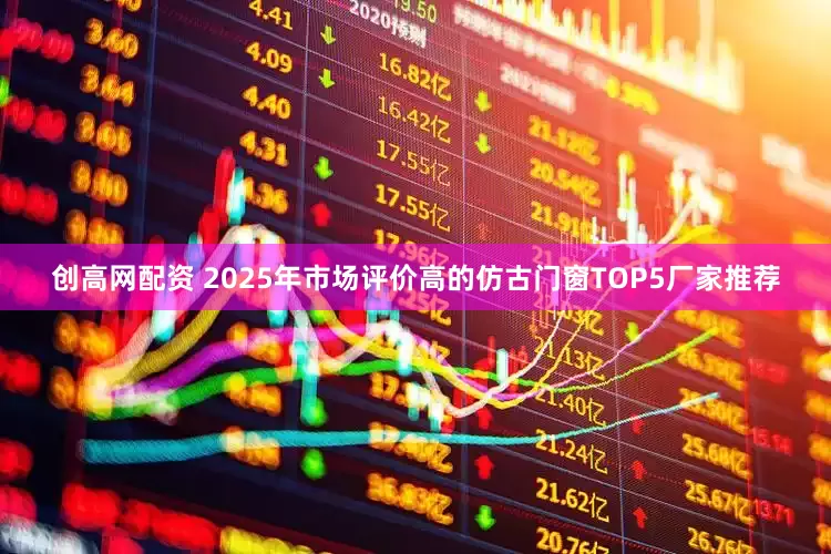 创高网配资 2025年市场评价高的仿古门窗TOP5厂家推荐