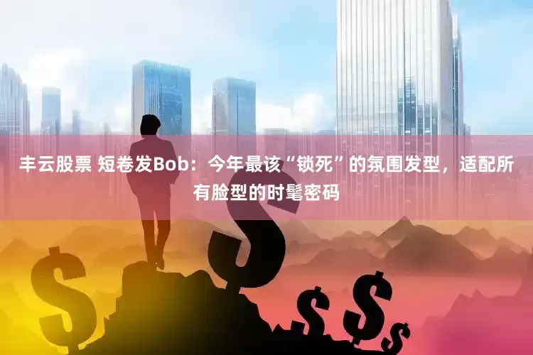 丰云股票 短卷发Bob：今年最该“锁死”的氛围发型，适配所有脸型的时髦密码