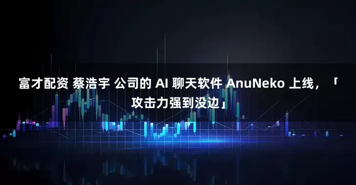 富才配资 蔡浩宇 公司的 AI 聊天软件 AnuNeko 上线，「攻击力强到没边」