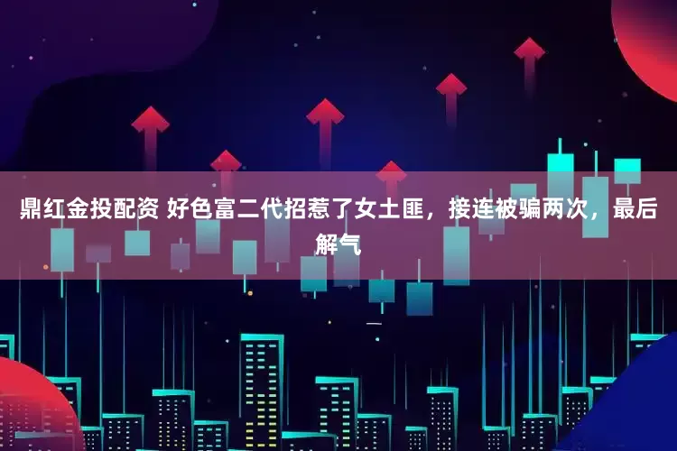 鼎红金投配资 好色富二代招惹了女土匪，接连被骗两次，最后解气