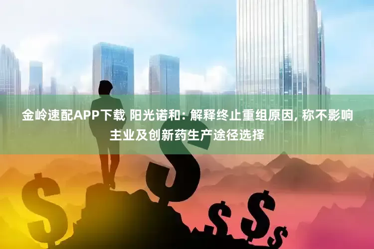 金岭速配APP下载 阳光诺和: 解释终止重组原因, 称不影响主业及创新药生产途径选择