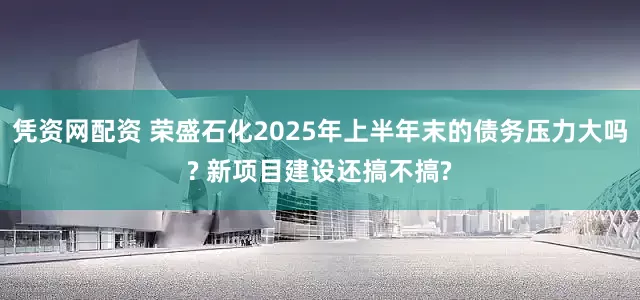 凭资网配资 荣盛石化2025年上半年末的债务压力大吗? 新项目建设还搞不搞?